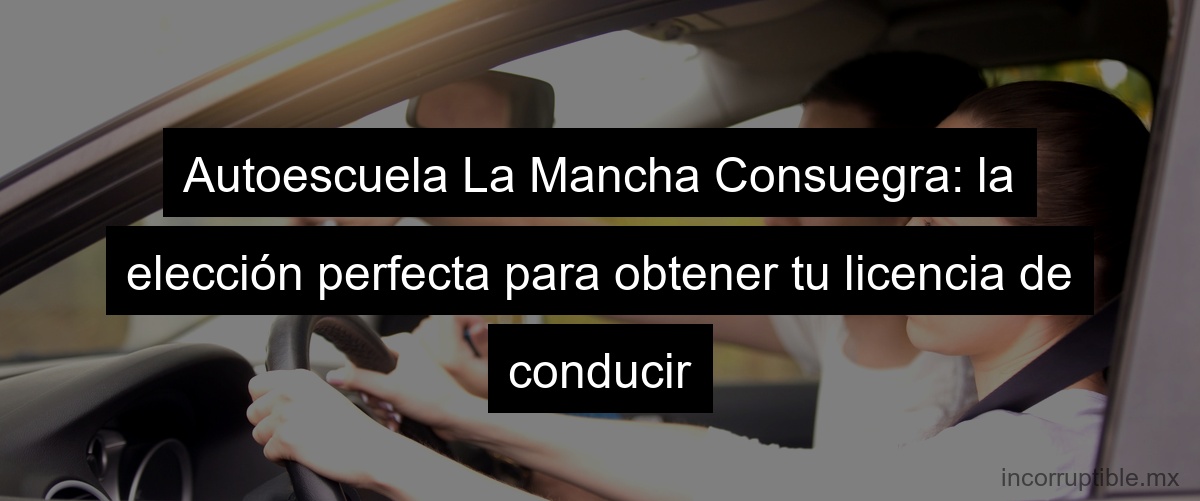 Autoescuela La Mancha Consuegra: la elección perfecta para obtener tu licencia de conducir