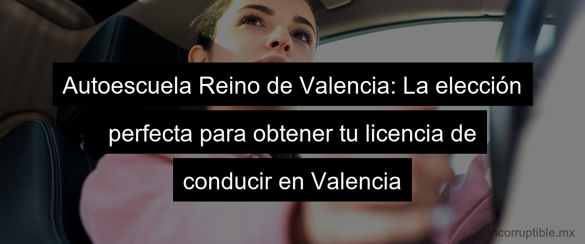 Autoescuela Reino de Valencia: La elección perfecta para obtener tu licencia de conducir en Valencia