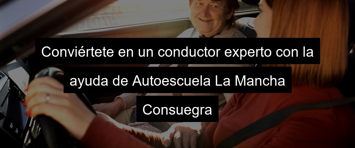 Conviértete en un conductor experto con la ayuda de Autoescuela La Mancha Consuegra