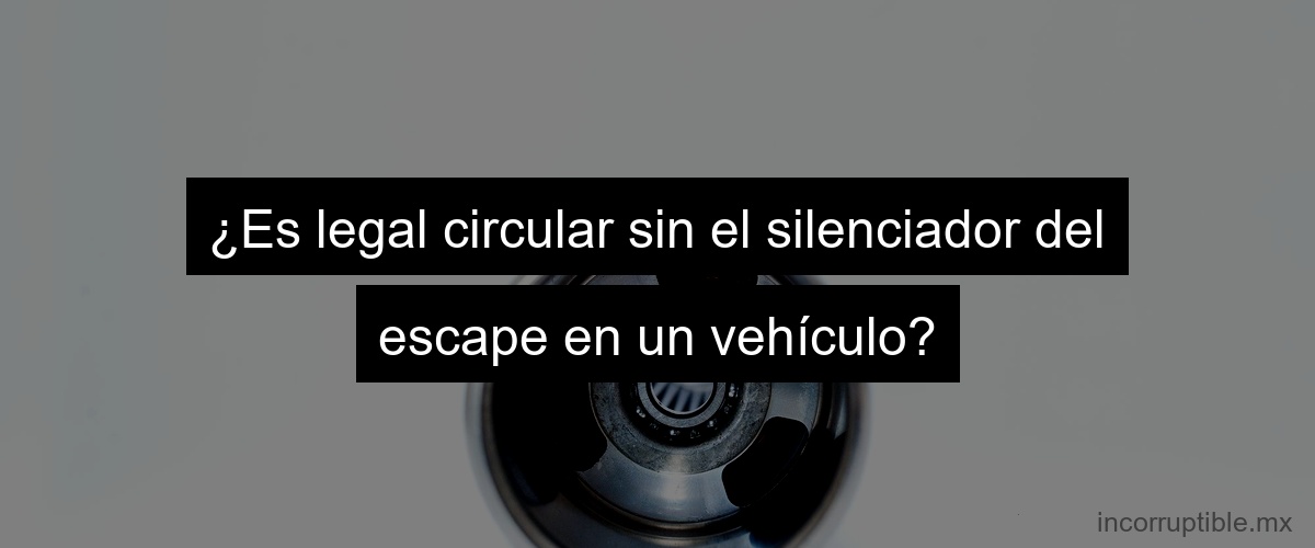 ¿Es legal circular sin el silenciador del escape en un vehículo?