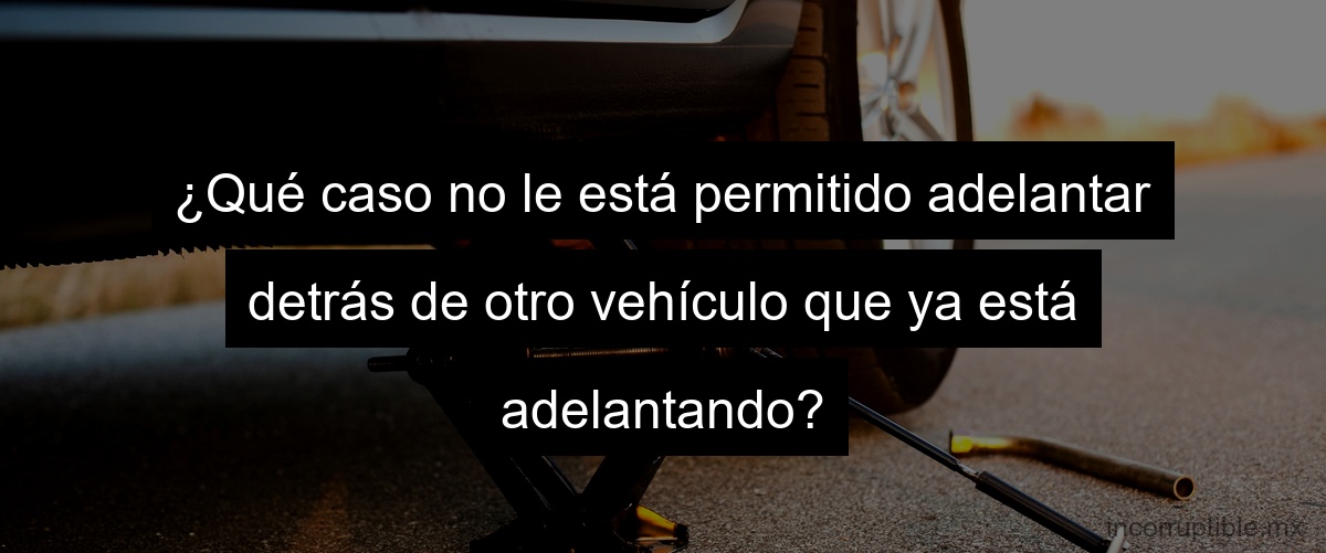 ¿Qué caso no le está permitido adelantar detrás de otro vehículo que ya está adelantando?