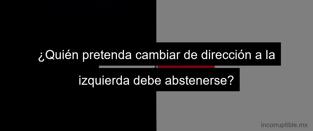 ¿Quién pretenda cambiar de dirección a la izquierda debe abstenerse?